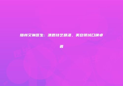 随州艾琳医生：漂唇技艺精湛，美容领域口碑卓著