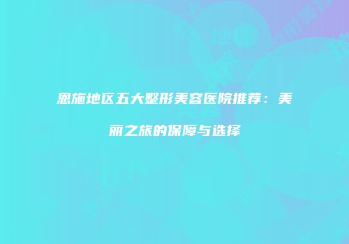 恩施地区五大整形美容医院推荐：美丽之旅的保障与选择