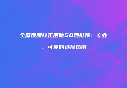 全国反颌校正医院50强推荐：专业、可靠的选择指南