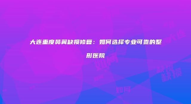 大连重度鼻翼缺损修复：如何选择专业可靠的整形医院