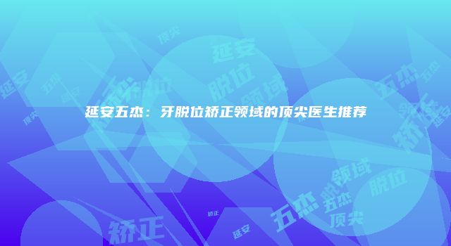 延安五杰：牙脱位矫正领域的顶尖医生推荐