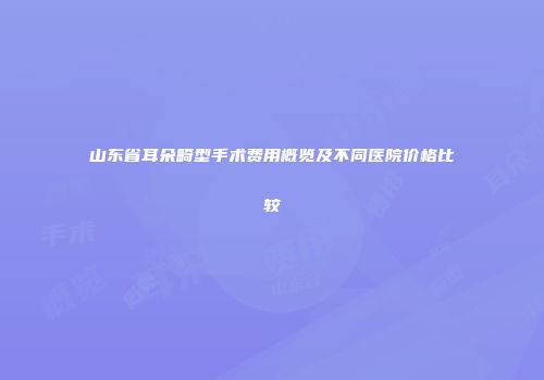 山东省耳朵畸型手术费用概览及不同医院价格比较