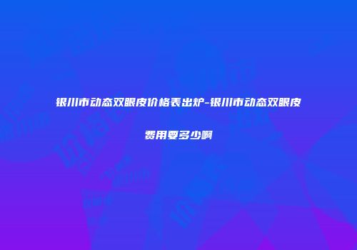 银川市动态双眼皮价格表出炉-银川市动态双眼皮费用要多少啊