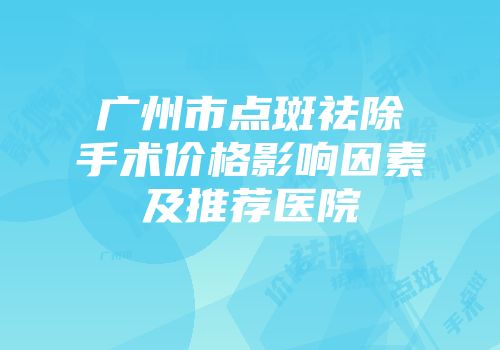 广州市点斑祛除手术价格影响因素及推荐医院