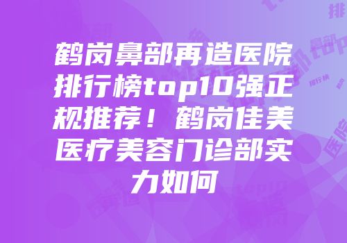 鹤岗鼻部再造医院排行榜top10强正规推荐！鹤岗佳美医疗美容门诊部实力如何