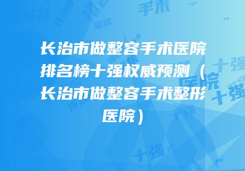 长治市做整容手术医院排名榜十强权威预测（长治市做整容手术整形医院）