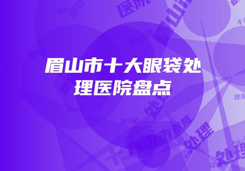 眉山市十大眼袋处理医院盘点