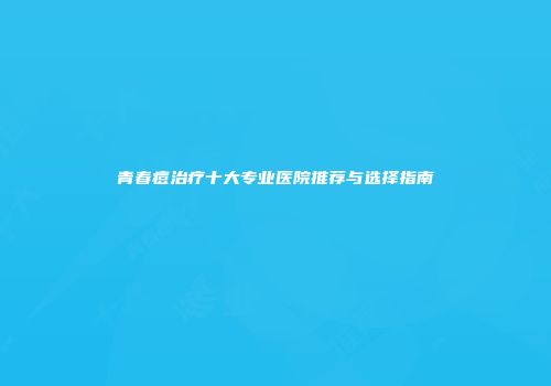 青春痘治疗十大专业医院推荐与选择指南