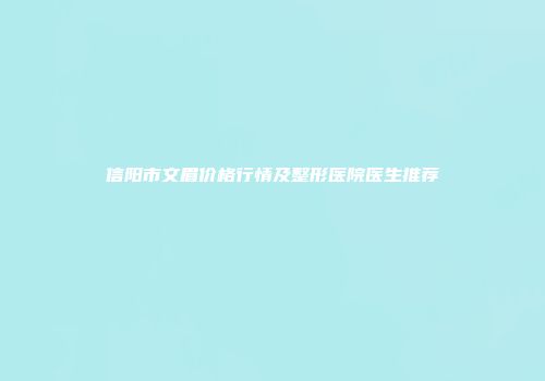 信阳市文眉价格行情及整形医院医生推荐