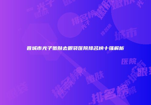 晋城市光子嫩肤去眼袋医院排名榜十强解析