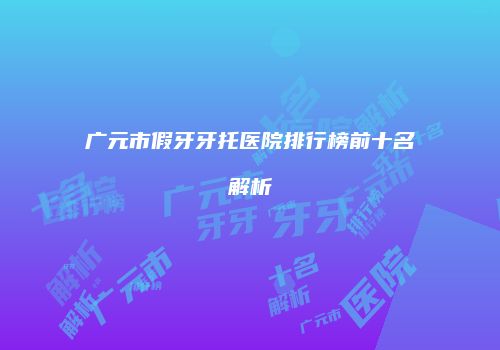 广元市假牙牙托医院排行榜前十名解析