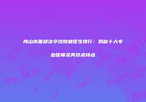 舟山市面部法令纹除皱医生排行：揭秘十大专业医师及其技术特点