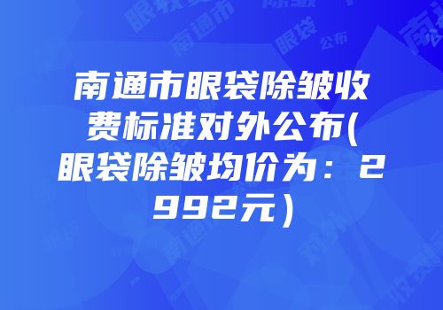 南通市眼袋除皱收费标准对外公布(眼袋除皱均价为：2992元）