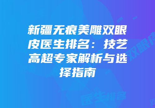 新疆无痕美雕双眼皮医生排名：技艺高超专家解析与选择指南