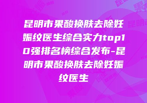 昆明市果酸换肤去除妊娠纹医生综合实力top10强排名榜综合发布-昆明市果酸换肤去除妊娠纹医生