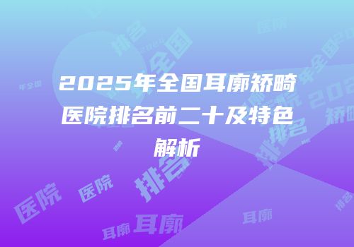 2025年全国耳廓矫畸医院排名前二十及特色解析