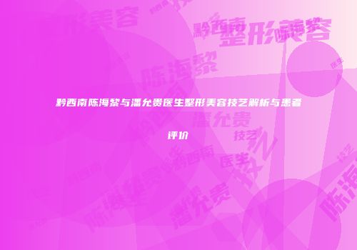 黔西南陈海黎与潘允贵医生整形美容技艺解析与患者评价