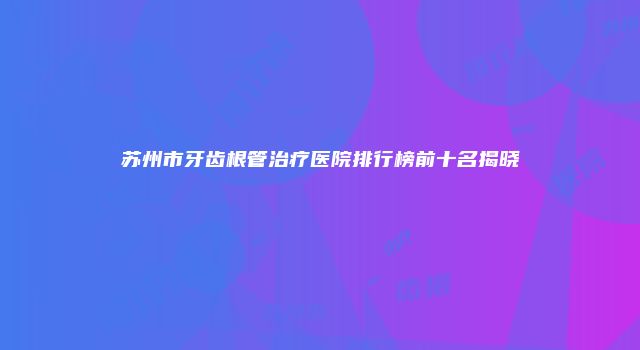 苏州市牙齿根管治疗医院排行榜前十名揭晓