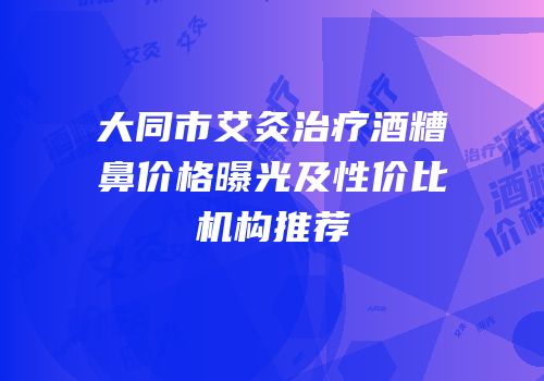 大同市艾灸治疗酒糟鼻价格曝光及性价比机构推荐
