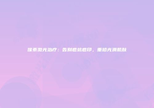 像素激光治疗：告别痘坑痘印，重拾光滑肌肤