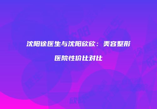 沈阳徐医生与沈阳欣欣：美容整形医院性价比对比