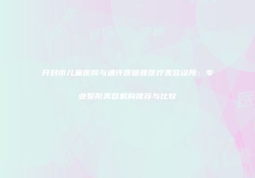开封市儿童医院与通许医德雅医疗美容诊所：专业整形美容机构推荐与比较