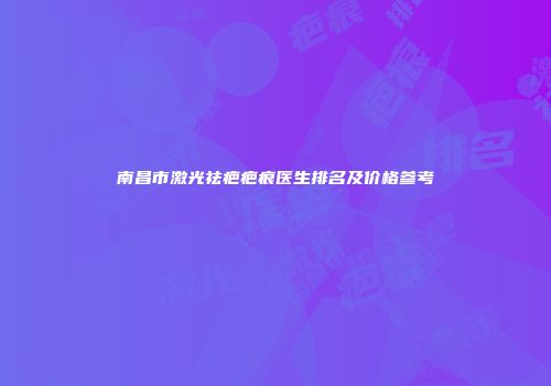 南昌市激光祛疤疤痕医生排名及价格参考