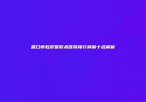 营口市肚脐整形术医院排行榜前十名解析