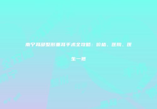 南宁耳部整形垂耳手术全攻略：价格、医院、医生一览