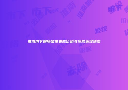 淮南市下眼脸皱纹去除价格与医院选择指南