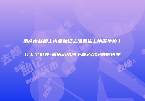 重庆市胳膊上青色胎记去除医生上榜名单前十佳专个推荐-重庆市胳膊上青色胎记去除医生