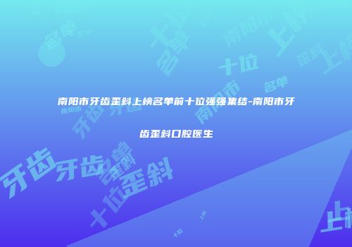 南阳市牙齿歪斜上榜名单前十位强强集结-南阳市牙齿歪斜口腔医生