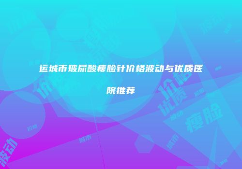 运城市玻尿酸瘦脸针价格波动与优质医院推荐
