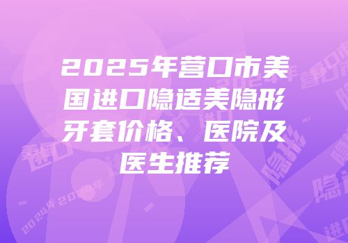 2025年营口市美国进口隐适美隐形牙套价格、医院及医生推荐
