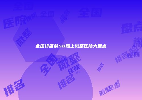 全国排名前50脸上微整医院大盘点