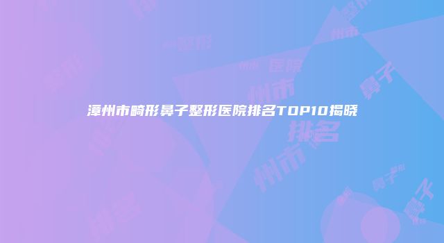 漳州市畸形鼻子整形医院排名TOP10揭晓