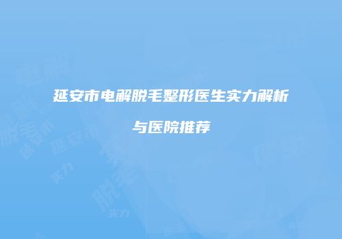 延安市电解脱毛整形医生实力解析与医院推荐