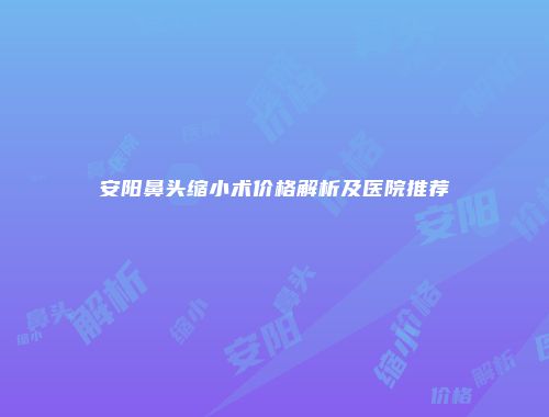 安阳鼻头缩小术价格解析及医院推荐
