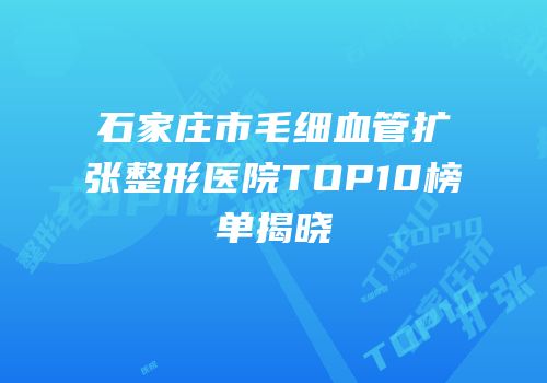 石家庄市毛细血管扩张整形医院TOP10榜单揭晓