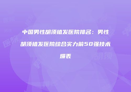 中国男性胡须植发医院排名：男性胡须植发医院综合实力前50强技术爆表
