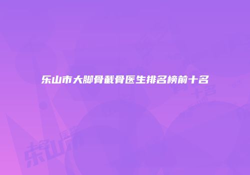 乐山市大脚骨截骨医生排名榜前十名