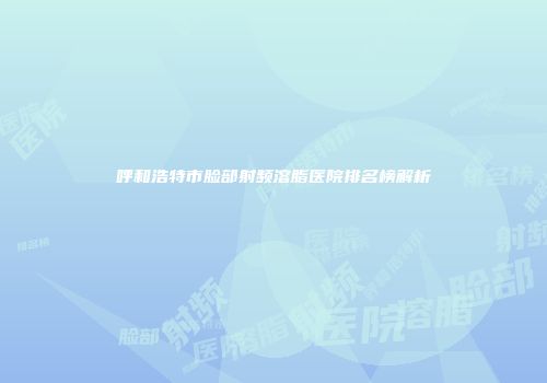 呼和浩特市脸部射频溶脂医院排名榜解析