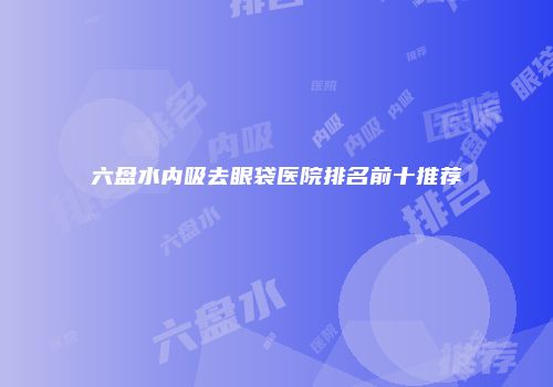 六盘水内吸去眼袋医院排名前十推荐