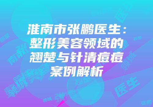 淮南市张鹏医生：整形美容领域的翘楚与针清痘痘案例解析