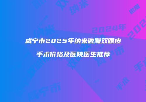 咸宁市2025年纳米微雕双眼皮手术价格及医院医生推荐