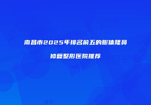南昌市2025年排名前五的膨体隆鼻修复整形医院推荐