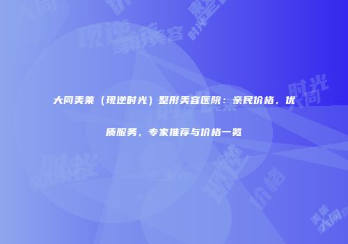 大同美莱（现逆时光）整形美容医院：亲民价格，优质服务，专家推荐与价格一览