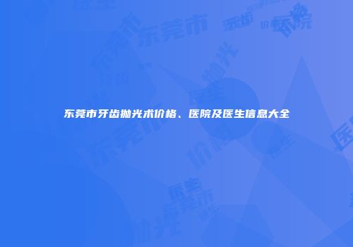 东莞市牙齿抛光术价格、医院及医生信息大全