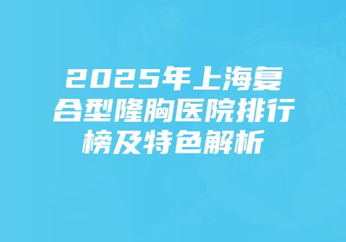 2025年上海复合型隆胸医院排行榜及特色解析