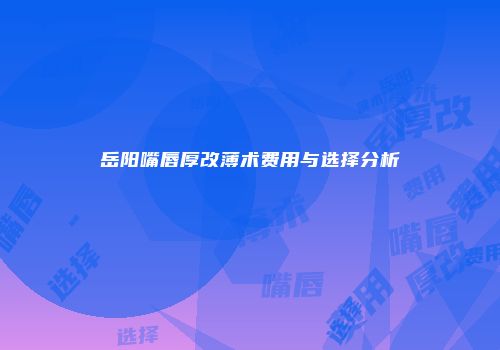 岳阳嘴唇厚改薄术费用与选择分析